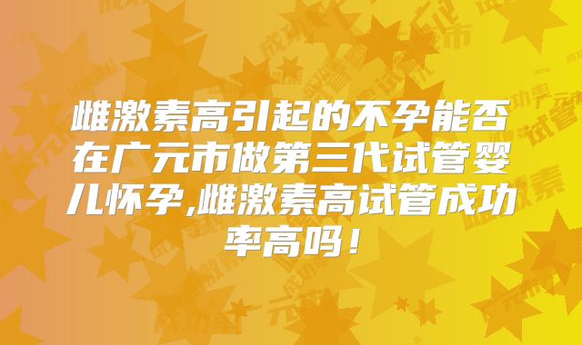 雌激素高引起的不孕能否在广元市做第三代试管婴儿怀孕,雌激素高试管成功率高吗！