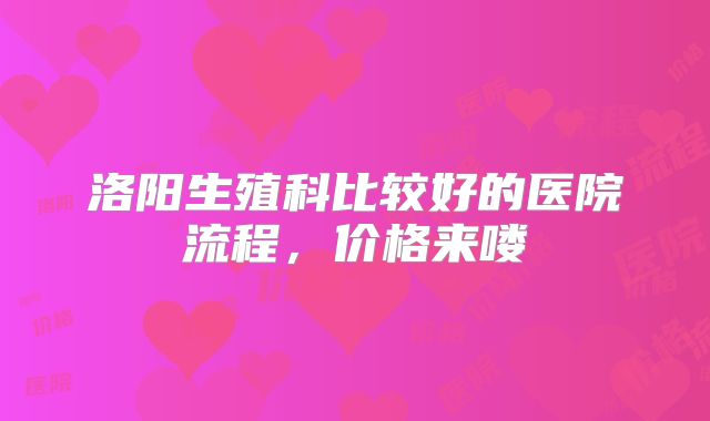 洛阳生殖科比较好的医院流程，价格来喽