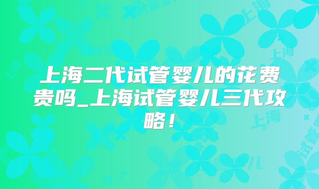 上海二代试管婴儿的花费贵吗_上海试管婴儿三代攻略！
