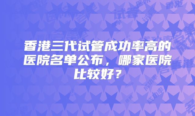 香港三代试管成功率高的医院名单公布，哪家医院比较好？