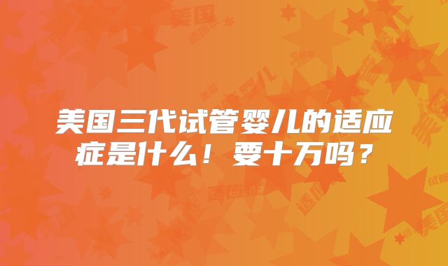 美国三代试管婴儿的适应症是什么!要十万吗?