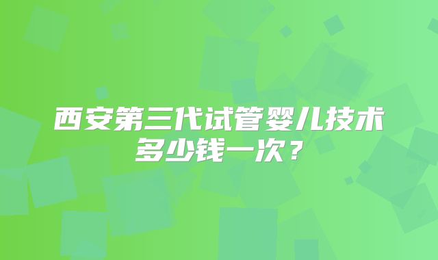 西安第三代试管婴儿技术多少钱一次？