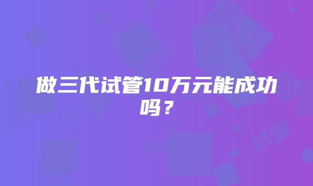 做三代试管10万元能成功吗？