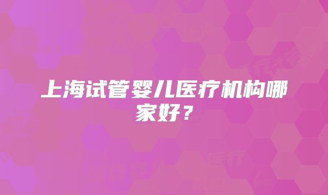 上海试管婴儿医疗机构哪家好？