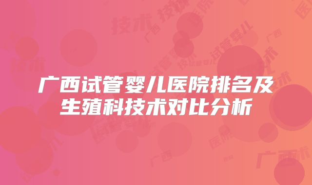 广西试管婴儿医院排名及生殖科技术对比分析