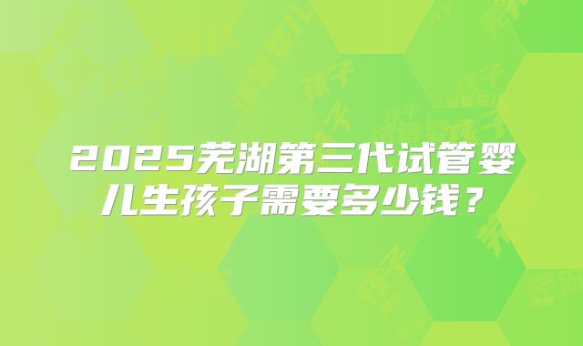2025芜湖第三代试管婴儿生孩子需要多少钱？