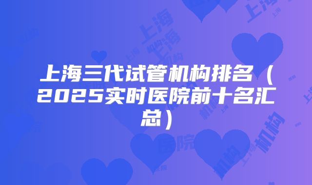 上海三代试管机构排名（2025实时医院前十名汇总）