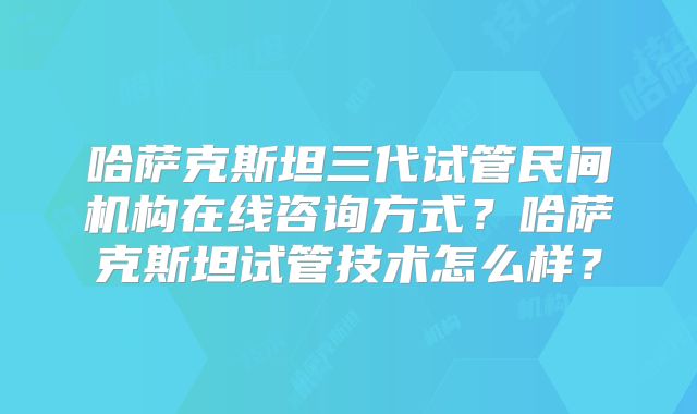 哈萨克斯坦三代试管民间机构在线咨询方式？哈萨克斯坦试管技术怎么样？