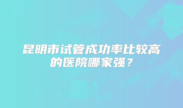 昆明市试管成功率比较高的医院哪家强?