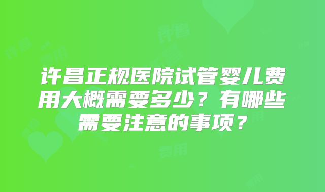 许昌正规医院试管婴儿费用大概需要多少？有哪些需要注意的事项？