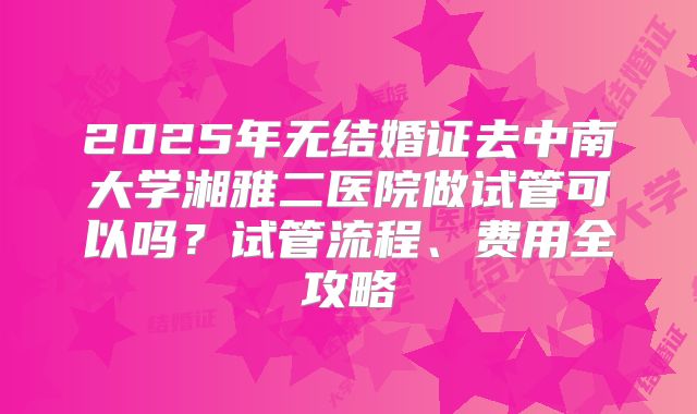 2025年无结婚证去中南大学湘雅二医院做试管可以吗？试管流程、费用全攻略