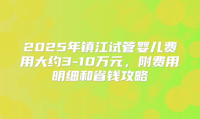 2025年镇江试管婴儿费用大约3-10万元，附费用明细和省钱攻略