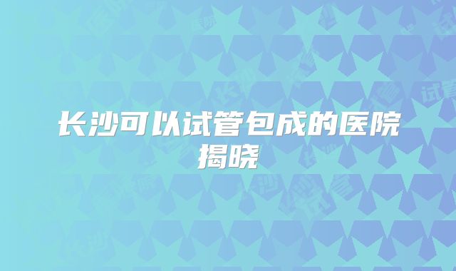 长沙可以试管包成的医院揭晓