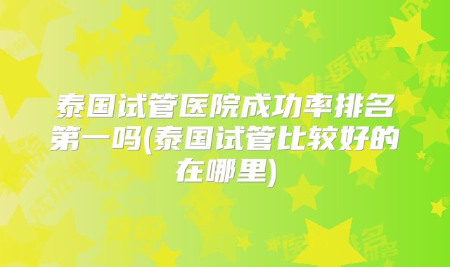 泰国试管医院成功率排名第一吗(泰国试管比较好的在哪里)