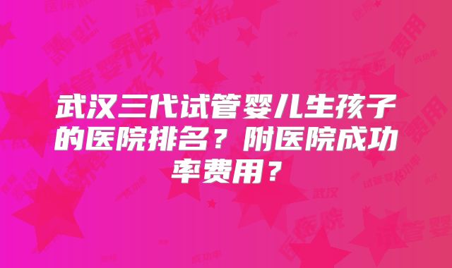 武汉三代试管婴儿生孩子的医院排名？附医院成功率费用？