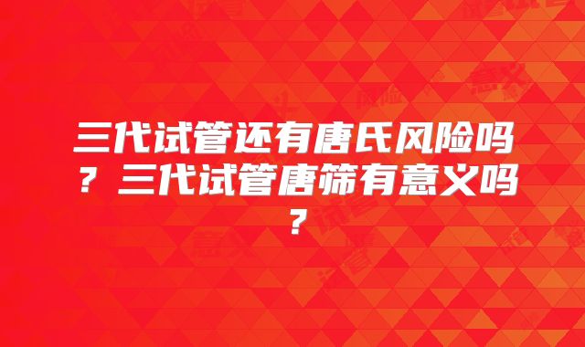三代试管还有唐氏风险吗？三代试管唐筛有意义吗？