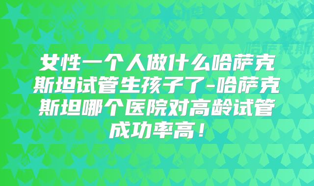 女性一个人做什么哈萨克斯坦试管生孩子了-哈萨克斯坦哪个医院对高龄试管成功率高！