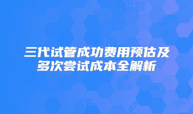 三代试管成功费用预估及多次尝试成本全解析