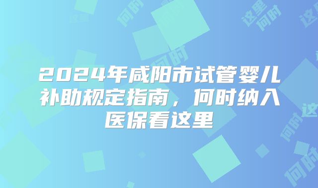2024年咸阳市试管婴儿补助规定指南,何时纳入医保看这里