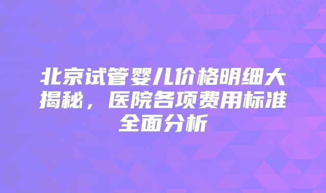 北京试管婴儿价格明细大揭秘，医院各项费用标准全面分析