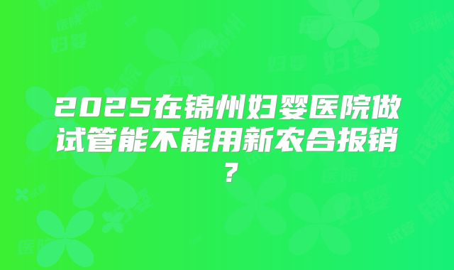 2025在锦州妇婴医院做试管能不能用新农合报销?