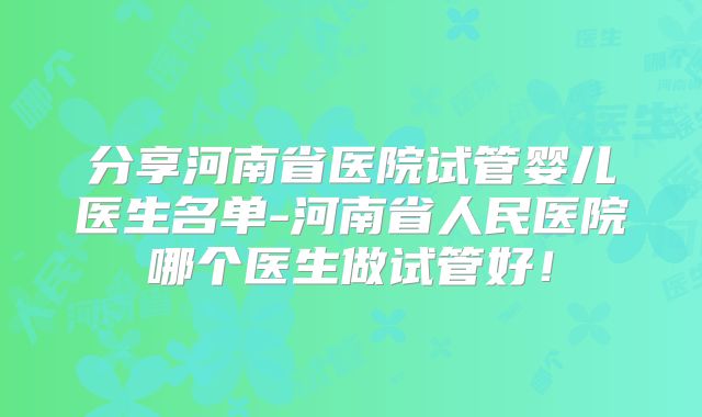 分享河南省医院试管婴儿医生名单-河南省人民医院哪个医生做试管好！