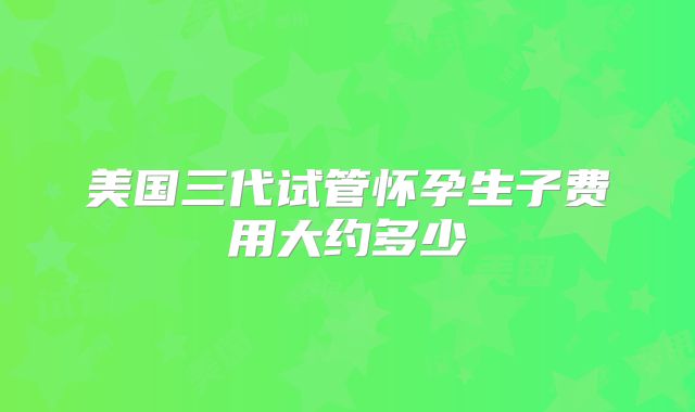 美国三代试管怀孕生子费用大约多少