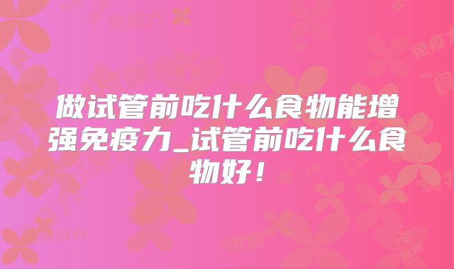 做试管前吃什么食物能增强免疫力_试管前吃什么食物好！