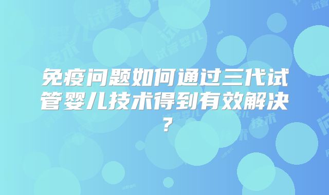 免疫问题如何通过三代试管婴儿技术得到有效解决？