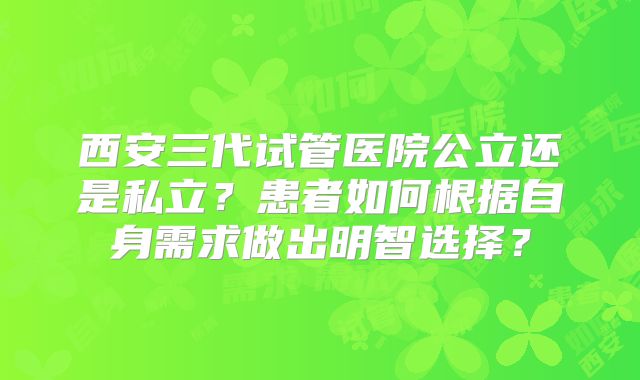 西安三代试管医院公立还是私立?患者如何根据自身需求做出明智选择?