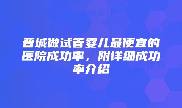 晋城做试管婴儿最便宜的医院成功率，附详细成功率介绍