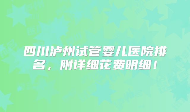 四川泸州试管婴儿医院排名,附详细花费明细!