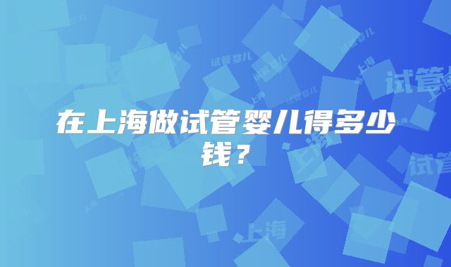 在上海做试管婴儿得多少钱?