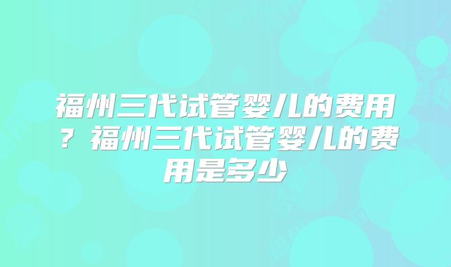 福州三代试管婴儿的费用？福州三代试管婴儿的费用是多少