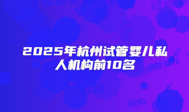 2025年杭州试管婴儿私人机构前10名