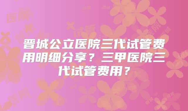 晋城公立医院三代试管费用明细分享？三甲医院三代试管费用？