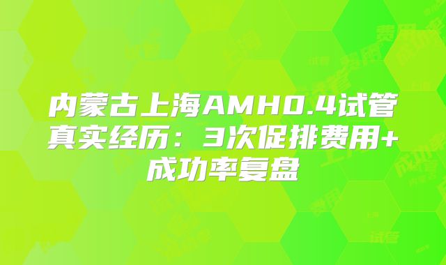 内蒙古上海AMH0.4试管真实经历：3次促排费用+成功率复盘