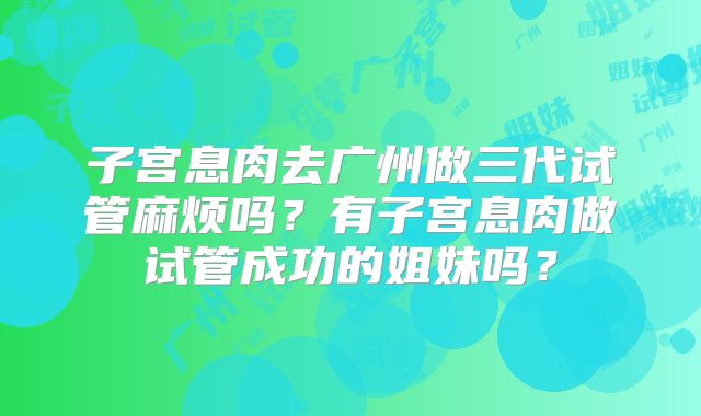子宫息肉去广州做三代试管麻烦吗？有子宫息肉做试管成功的姐妹吗？