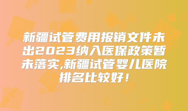 新疆试管费用报销文件未出2023纳入医保政策暂未落实,新疆试管婴儿医院排名比较好!