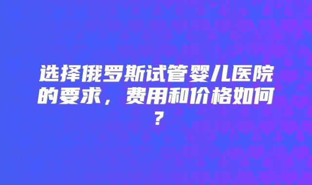 选择俄罗斯试管婴儿医院的要求，费用和价格如何？