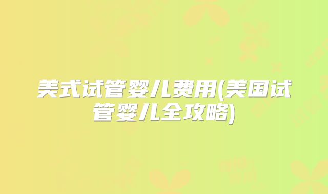 美式试管婴儿费用(美国试管婴儿全攻略)