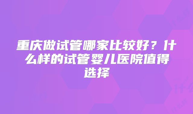 重庆做试管哪家比较好？什么样的试管婴儿医院值得选择
