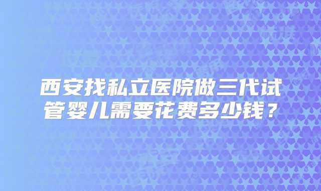 西安找私立医院做三代试管婴儿需要花费多少钱？