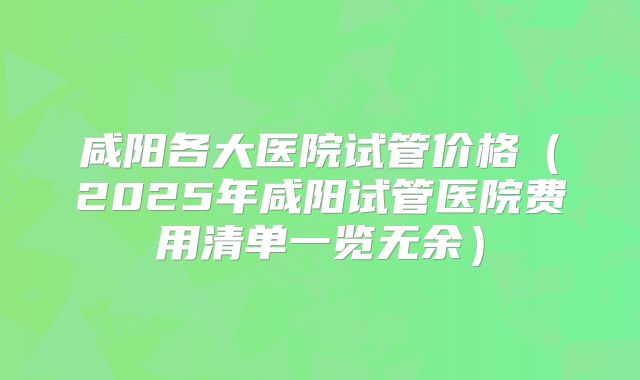 咸阳各大医院试管价格（2025年咸阳试管医院费用清单一览无余）