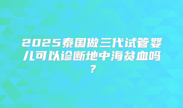 2025泰国做三代试管婴儿可以诊断地中海贫血吗？