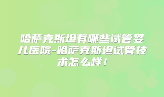 哈萨克斯坦有哪些试管婴儿医院-哈萨克斯坦试管技术怎么样!