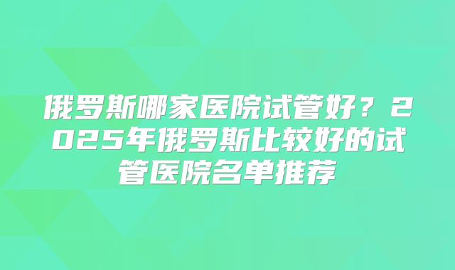 俄罗斯哪家医院试管好？2025年俄罗斯比较好的试管医院名单推荐
