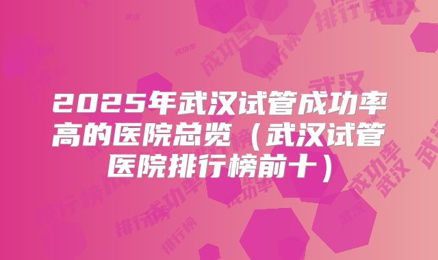 2025年武汉试管成功率高的医院总览(武汉试管医院排行榜前十)