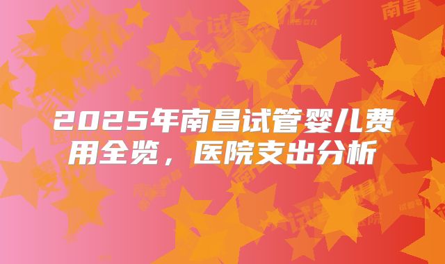 2025年南昌试管婴儿费用全览,医院支出分析