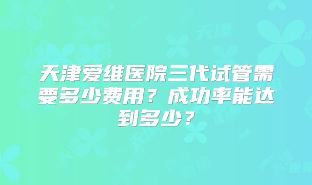 天津爱维医院三代试管需要多少费用？成功率能达到多少？